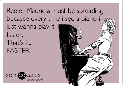 Reefer Madness must be spreading because every time i see a piano i
just wanna play it
faster. 
That's it...
FASTER!!