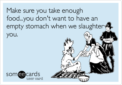 Make sure you take enough food...you don't want to have an empty stomach when we slaughter
you.