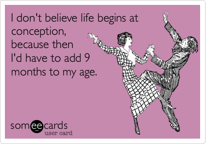 I don't believe life begins at
conception,
because then
I'd have to add 9
months to my age.