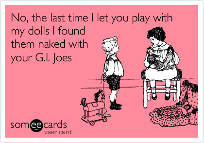 No, the last time I let you play with my dolls I found
them naked with
your G.I. Joes
