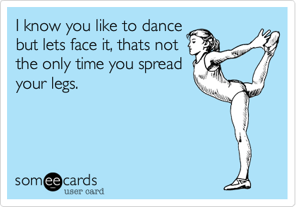 I know you like to dance
but lets face it, thats not
the only time you spread
your legs.