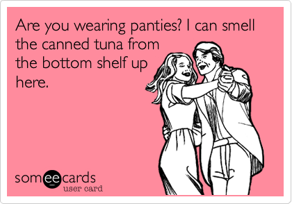 Are you wearing panties? I can smell the canned tuna from
the bottom shelf up
here.