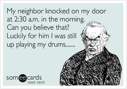 My neighbor knocked on my door at 2:30 a.m. in the morning. 
Can you believe that? 
Luckily for him I was still
up playing my drums........