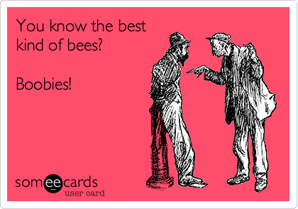 You know the best
kind of bees?

Boobies!