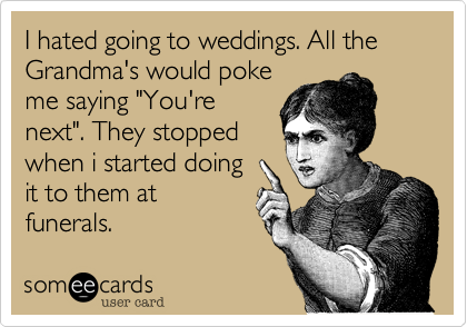 I hated going to weddings. All the Grandma's would poke
me saying "You're
next". They stopped
when i started doing
it to them at
funerals. 