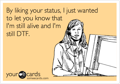 By liking your status, I just wanted to let you know that
I'm still alive and I'm
still DTF.