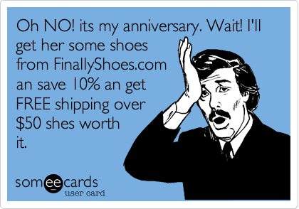 Oh NO! its my anniversary. Wait! I'll get her some shoes
from FinallyShoes.com
an save 10% an get
FREE shipping over
%2450 shes worth
it. 