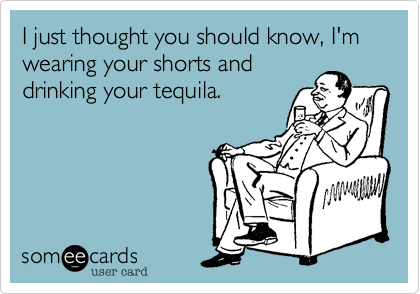 I just thought you should know, I'm wearing your shorts and
drinking your tequila.