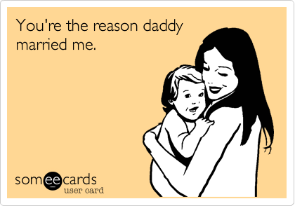 You're the reason daddy
married me.
