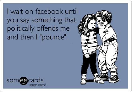 I wait on facebook until
you say something that
politically offends me
and then I "pounce". 