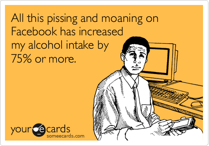 All this pissing and moaning on Facebook has increased
my alcohol intake by
75% or more.