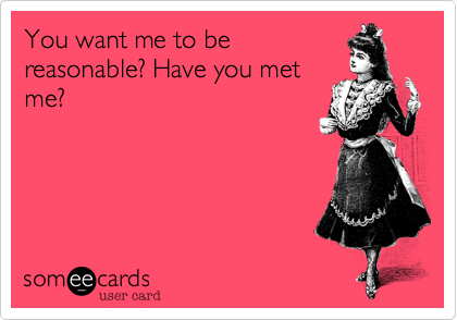 You want me to be
reasonable? Have you met
me? 