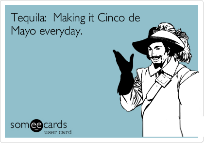 Tequila:  Making it Cinco de
Mayo everyday. 