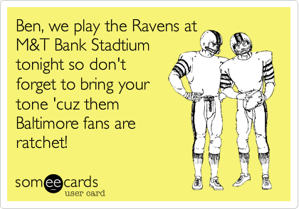 Ben, we play the Ravens at
M&T Bank Stadtium
tonight so don't
forget to bring your 
tone 'cuz them
Baltimore fans are
ratchet!