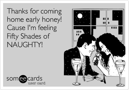 Thanks for coming
home early honey!
Cause I'm feeling
Fifty Shades of
NAUGHTY!