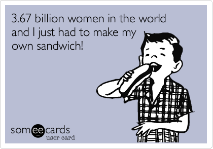 3.67 billion women in the world and I just had to make my 
own sandwich!
