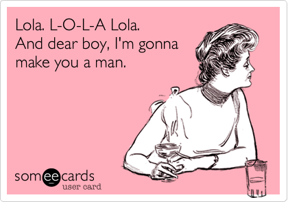 Lola. L-O-L-A Lola.
And dear boy, I'm gonna
make you a man.