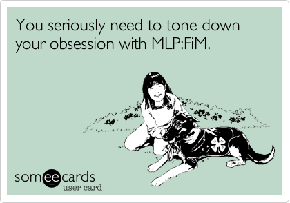 You seriously need to tone down your obsession with MLP:FiM.