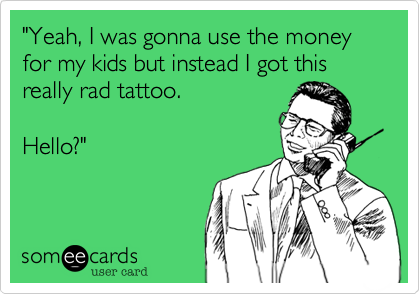 "Yeah, I was gonna use the money for my kids but instead I got this really rad tattoo.

Hello?"