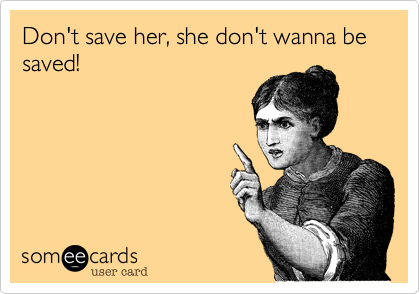 Don't save her, she don't wanna be saved!