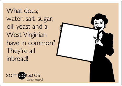 What does; 
water, salt, sugar,
oil, yeast and a
West Virginian
have in common?
They're all 
inbread!