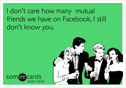 I don't care how many  mutual friends we have on Facebook, I still don't know you.