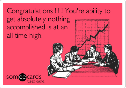 Congratulations ! ! ! You're ability to get absolutely nothing
accomplished is at an
all time high.