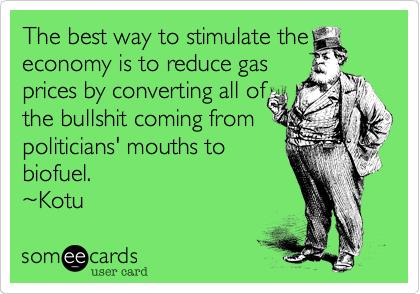 The best way to stimulate the
economy is to reduce gas
prices by converting all of
the bullshit coming from
politicians' mouths to
biofuel.
%7EKotu 