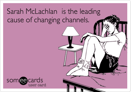 Sarah McLachlan  is the leading
cause of changing channels.