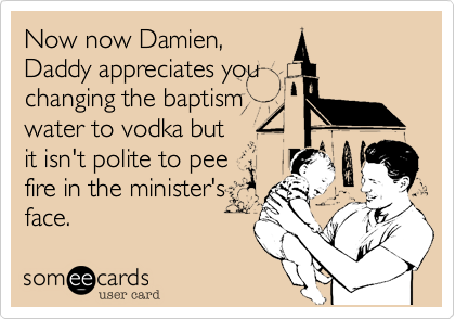 Now now Damien,
Daddy appreciates you
changing the baptism
water to vodka but
it isn't polite to pee
fire in the minister's
face.