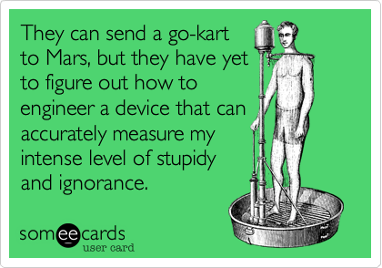They can send a go-kart
to Mars, but they have yet
to figure out how to
engineer a device that can
accurately measure my
intense level of stupidy
and ignorance.