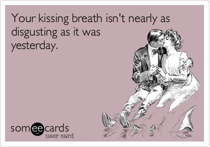 Your kissing breath isn't nearly as disgusting as it was
yesterday.