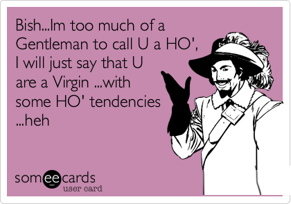 Bish...Im too much of a
Gentleman to call U a HO',
I will just say that U
are a Virgin ...with
some HO' tendencies
...heh