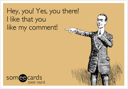Hey, you! Yes, you there!
I like that you 
like my comment!