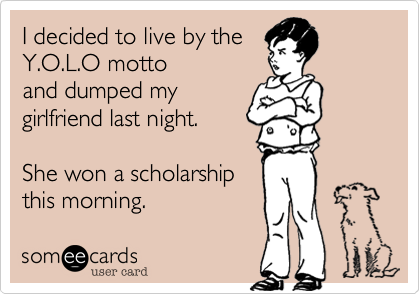 I decided to live by the
Y.O.L.O motto 
and dumped my
girlfriend last night.

She won a scholarship
this morning. 