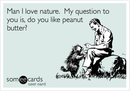 Man I love nature.  My question to you is, do you like peanut
butter?
