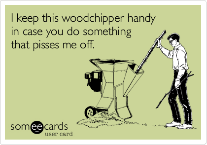 I keep this woodchipper handy
in case you do something
that pisses me off.