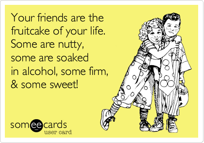 Your friends are the 
fruitcake of your life. 
Some are nutty, 
some are soaked
in alcohol, some firm, 
& some sweet! 