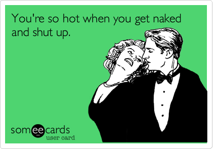 You're so hot when you get naked and shut up.