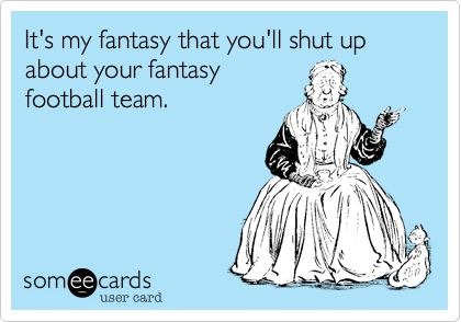 It's my fantasy that you'll shut up about your fantasy
football team.