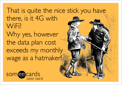 That is quite the nice stick you have there, is it 4G with
WiFi? 
Why yes, however
the data plan cost 
exceeds my monthly
wage as a hatmaker!