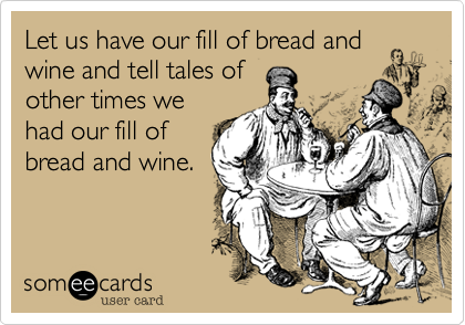 Let us have our fill of bread and
wine and tell tales of
other times we
had our fill of
bread and wine.