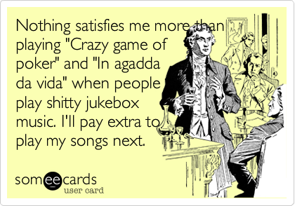 Nothing satisfies me more than
playing "Crazy game of
poker" and "In agadda
da vida" when people
play shitty jukebox
music. I'll pay extra to
play my songs next.