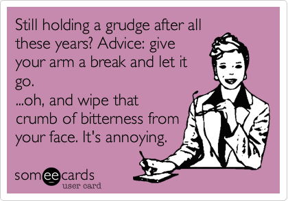 Still holding a grudge after all
these years? Advice: give
your arm a break and let it
go.
...oh, and wipe that
crumb of bitterness from
your face. It's annoying. 