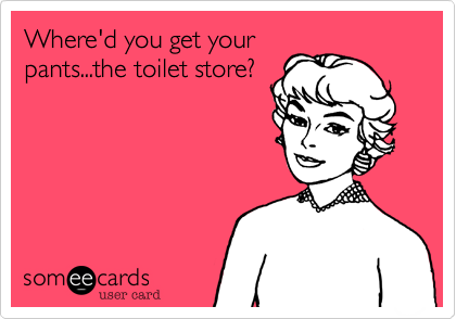 Where'd you get your
pants...the toilet store?