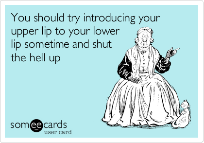 You should try introducing your upper lip to your lower
lip sometime and shut
the hell up