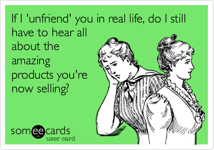 If I 'unfriend' you in real life, do I still have to hear all
about the
amazing
products you're
now selling?
