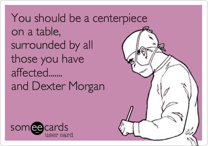You should be a centerpiece 
on a table,
surrounded by all 
those you have 
affected.......
and Dexter Morgan