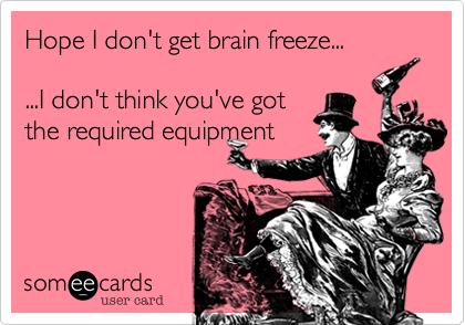 Hope I don't get brain freeze...

...I don't think you've got
the required equipment
