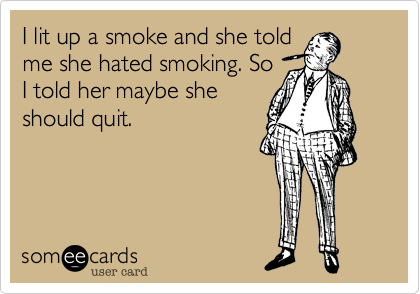 I lit up a smoke and she told
me she hated smoking. So
I told her maybe she
should quit.